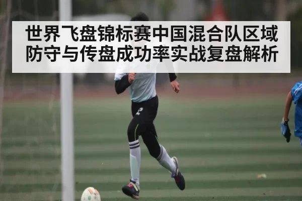 世界飞盘锦标赛中国混合队区域防守与传盘成功率实战复盘解析